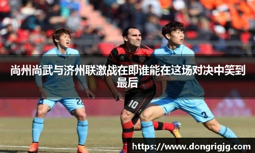 尚州尚武与济州联激战在即谁能在这场对决中笑到最后